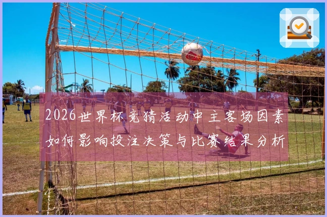2026世界杯竞猜活动中主客场因素如何影响投注决策与比赛结果分析