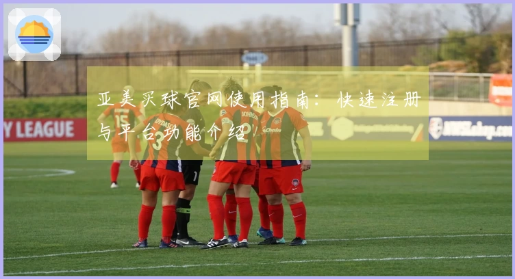 亚美买球官网使用指南：快速注册与平台功能介绍