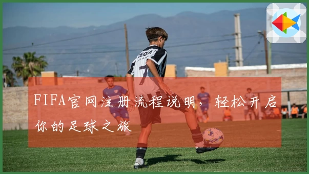FIFA官网注册流程说明，轻松开启你的足球之旅