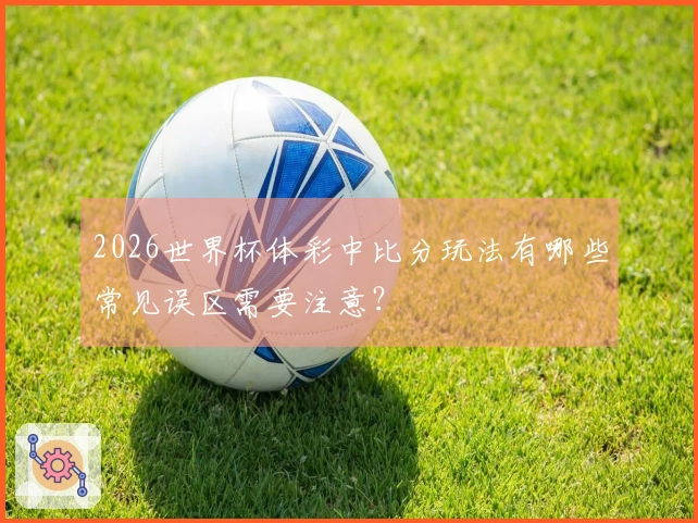 2026世界杯体彩中比分玩法有哪些常见误区需要注意？